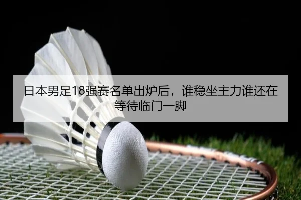 日本男足18强赛名单出炉后，谁稳坐主力谁还在等待临门一脚